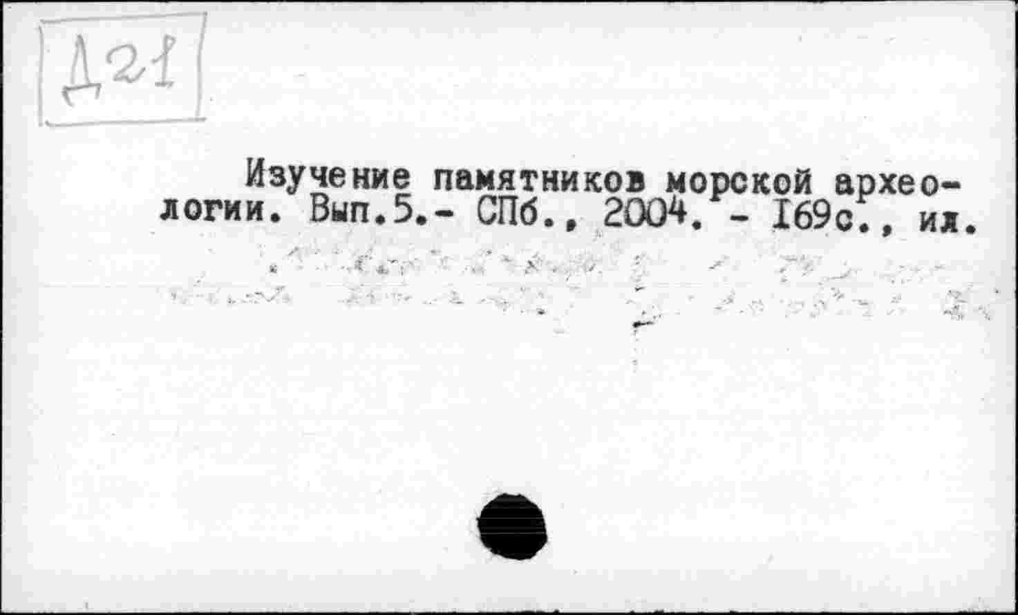 ﻿I-
Изучение памятников морской археологии. Вып.5.- СПб., 2004. - 169с., ил
« " ' '-.<У: •• "•	- X . , -■	- -